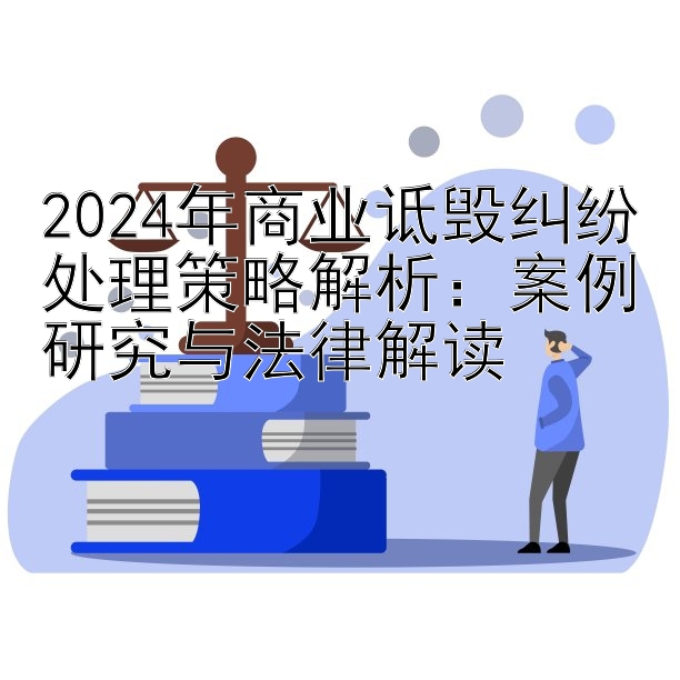 2024年商业诋毁纠纷处理策略解析：案例研究与法律解读